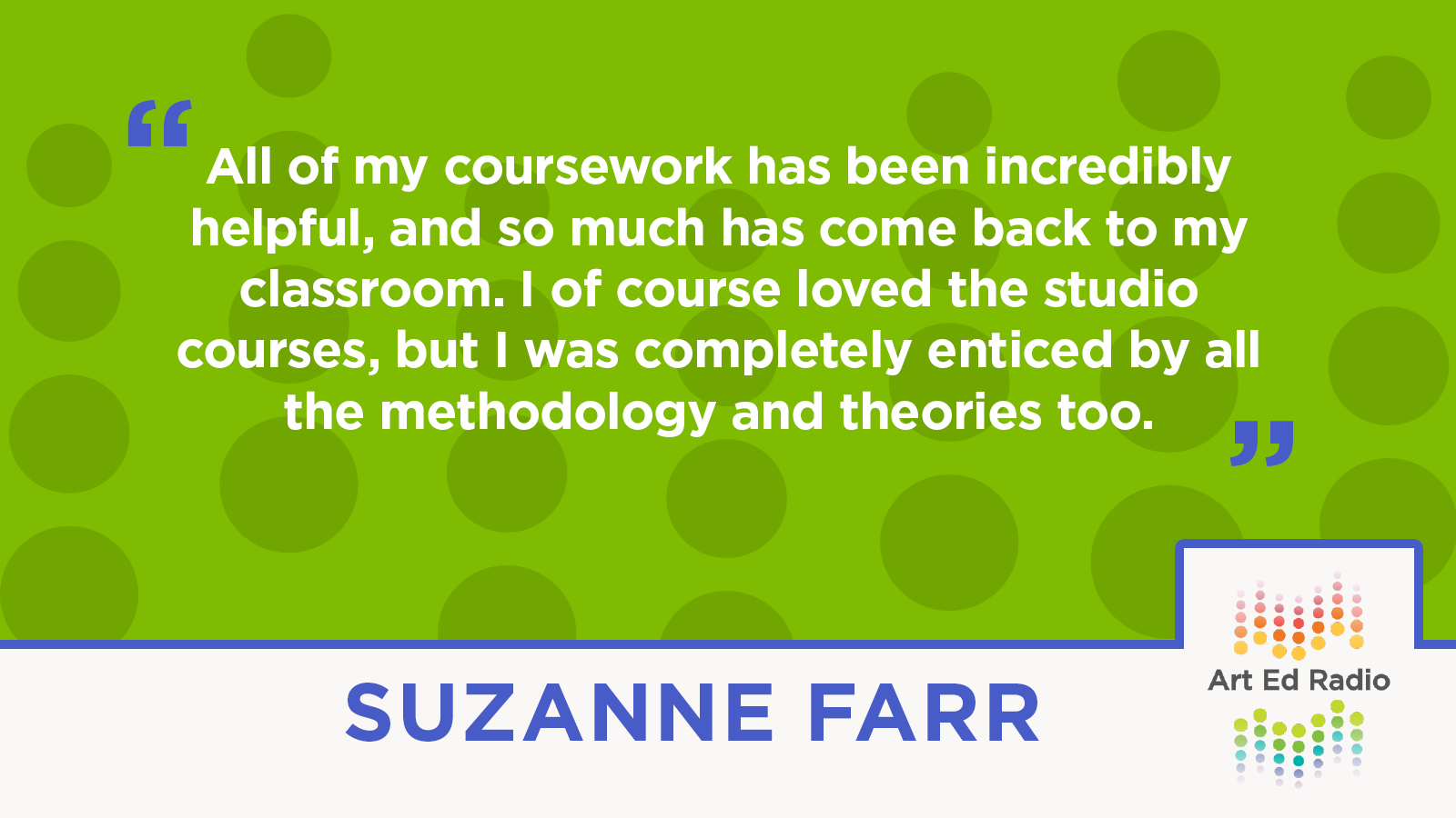 "All of my coursework has been incredibly helpful, and so much has come back to my classroom. I of course loved the studio courses, but I was completely enticed by all the methodology and theories too." --Suzanne Farr